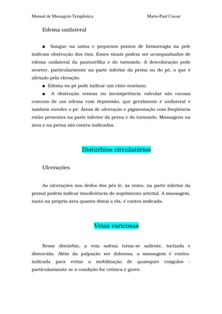 Manual de Massagem Terapêutica                         Mario-Paul Cassar


     Edema unilateral


         Sangue na urina e pequenos pontos de hemorragia na pele
indicam obstrução dos rins. Esses sinais podem ser acompanhados de
edema unilateral da panturrilha e do tornozelo. A descoloração pode
ocorrer, particularmente na parte inferior da perna ou do pé, o que é
aliviado pela elevação.
       Edema no pé pode indicar um cisto ovariano.
           A obstrução venosa ou incompetência valvular são causas
comuns de um edema com depressão, que geralmente é unilateral e
também envolve o pé. Áreas de ulceração e pigmentação com freqüência
estão presentes na parte inferior da perna e do tornozelo. Massagens na
área e na perna são contra-indicadas.




                          Distúrbios circulatórios

     Ulcerações


     As ulcerações nos dedos dos pés (e, às vezes, na parte inferior da
perna) podem indicar insuficiência do suprimento arterial. A massagem,
tanto na própria área quanto distai a ela, é contra-indicada.




                                 Veias varicosas


     Nesse distúrbio, a veia safena torna-se saliente, inchada e
distorcida. Além da palpação ser dolorosa, a massagem é contra-
indicada    para   evitar   a    mobilização   de   quaisquer   coágulos   -
particularmente se a condição for crônica e grave.
 