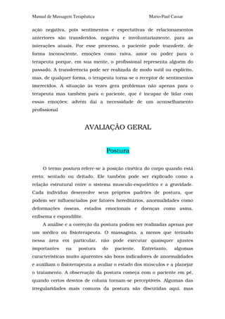 Manual de Massagem Terapêutica                       Mario-Paul Cassar

ação negativa, pois sentimentos e expectativas de relacionamentos
anteriores são transferidos, negativa e involuntariamente, para as
interações atuais. Por esse processo, o paciente pode transferir, de
forma inconsciente, emoções como raiva, amor ou poder para o
terapeuta porque, em sua mente, o profissional representa alguém do
passado. A transferência pode ser realizada de modo sutil ou explícito,
mas, de qualquer forma, o terapeuta torna-se o receptor de sentimentos
imerecidos. A situação às vezes gera problemas não apenas para o
terapeuta mas também para o paciente, que é incapaz de lidar com
essas emoções; advém daí a necessidade de um aconselhamento
profissional


                          AVALIAÇÃO GERAL


                                  Postura

     O termo postura refere-se à posição cinética do corpo quando está
ereto, sentado ou deitado. Ele também pode ser explicado como a
relação estrutural entre o sistema musculo-esquelético e a gravidade.
Cada indivíduo desenvolve seus próprios padrões de postura, que
podem ser influenciados por fatores hereditários, anormalidades como
deformações ósseas, estados emocionais e doenças como asma,
enfisema e espondilite.
     A análise e a correção da postura podem ser realizadas apenas por
um médico ou fisioterapeuta. O massagista, a menos que treinado
nessa área em particular, não pode executar quaisquer ajustes
importantes     na    postura    do   paciente.   Entretanto,    algumas
características muito aparentes são bons indicadores de anormalidades
e auxiliam o fisioterapeuta a avaliar o estado dos músculos e a planejar
o tratamento. A observação da postura começa com o paciente em pé,
quando certos desvios de coluna tornam-se perceptíveis. Algumas das
irregularidades mais comuns da postura são discutidas aqui, mas
 