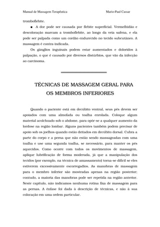 Manual de Massagem Terapêutica                       Mario-Paul Cassar

tromboflebite.
        A dor pode ser causada por flebite superficial. Vermelhidão e
descoloração marcam a tromboflebite, ao longo da veia safena, e ela
pode ser palpada como um cordão endurecido no tecido subcutâneo. A
massagem é contra-indicada.
     Os gânglios inguinais podem estar aumentados e doloridos à
palpação, o que é causado por diversos distúrbios, que vão da infecção
ao carcinoma.




        TÉCNICAS DE MASSAGEM GERAL PARA
                 OS MEMBROS INFERIORES


     Quando o paciente está em decúbito ventral, seus pés devem ser
apoiados com uma almofada ou toalha enrolada. Coloque algum
material acolchoado sob o abdome, para opôr-se a qualquer aumento da
lordose na região lombar. Alguns pacientes também podem precisar de
apoio sob os joelhos quando estão deitados em decúbito dorsal. Cubra a
parte do corpo e a perna que não estão sendo massageadas com uma
toalha e use uma segunda toalha, se necessário, para manter os pés
aquecidos. Como ocorre com todos os movimentos de massagem,
aplique lubrificação de forma moderada, já que a manipulação dos
tecidos (por exemplo, na técnica de amassamento) torna-se difícil se eles
estiverem excessivamente escorregadios. As manobras de massagem
para o membro inferior são mostradas apenas na região posterior;
contudo, a maioria das manobras pode ser repetida na região anterior.
Neste capítulo, não indicamos nenhuma rotina fixa de massagem para
as pernas. A ênfase foi dada à descrição de técnicas, e não à sua
colocação em uma ordem particular.
 