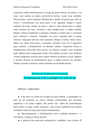 Manual de Massagem Terapêutica                       Mario-Paul Cassar

enquanto realiza deslizamento ao longo da parte inferior da perna e na
coxa, com ambas as mãos movendo-se juntas, como uma unidade.
Descarregue o peso corporal, flexionando o joelho da perna que está na
frente e transferindo seu peso para o pé. Quando chegar à parte
superior da coxa, repare as mãos e mova a mão lateral para a região
mais externa da coxa, levando a mão medial para a região medial.
Depois, reduza totalmente a pressão e deslize as mãos para o tornozelo
para reiniciar a técnica. Transfira seu peso corporal para a perna
traseira, enquanto executa essa manobra. Repita a rotina várias vezes.
Adote um ritmo lento para a manobra, levando cerca de 5 segundos
para realizar o deslizamento na direção cefálica. Enquanto efetua o
deslizamento descendo pela perna, na direção caudal, você também
pode aplicar uma compressão suave com ambas as mãos. Isso melhora
o fluxo sangüíneo arterial para a parte inferior da perna e do pé. Aplique
o mesmo método do deslizamento para a região anterior do membro
inferior quando o paciente estiver deitado em decúbito dorsal.




                    Técnica de deslizamento profundo
           Deslizamento com o polegar na sola do pé



     Efeitos e aplicações


        Com base na teoria da terapia da zona reflexa, a massagem na
sola do pé estimula as zonas reflexas relacionadas aos sistemas
orgânicos e às várias regiões. Ela exerce um      efeito de normalização
geral sobre o corpo, sendo, portanto, uma técnica aplicável em muitas
condições como recurso para outros tratamentos.
         Mecanicamente, o deslizamento com o polegar promove | a
circulação e alonga a fáscia plantar.
       A maioria dos pacientes geralmente considera essa técnica É
 