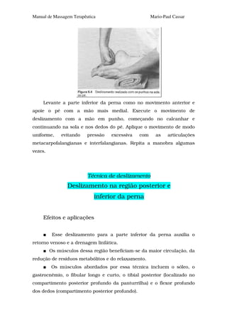 Manual de Massagem Terapêutica                        Mario-Paul Cassar




     Levante a parte inferior da perna como no movimento anterior e
apoie o pé com a mão mais medial. Execute o movimento de
deslizamento com a mão em punho, começando no calcanhar e
continuando na sola e nos dedos do pé. Aplique o movimento de modo
uniforme,     evitando    pressão   excessiva   com     as    articulações
metacarpofalangianas e interfalangianas. Repita a manobra algumas
vezes.




                          Técnica de deslizamento
                Deslizamento na região posterior e
                             inferior da perna


     Efeitos e aplicações


          Esse deslizamento para a parte inferior da perna auxilia o
retorno venoso e a drenagem linfática.
         Os músculos dessa região beneficiam-se da maior circulação, da
redução de resíduos metabólitos e do relaxamento.
         Os músculos abordados por essa técnica incluem o sóleo, o
gastrocnêmio, o fibular longo e curto, o tibial posterior (localizado no
compartimento posterior profundo da panturrilha) e o flexor profundo
dos dedos (compartimento posterior profundo).
 