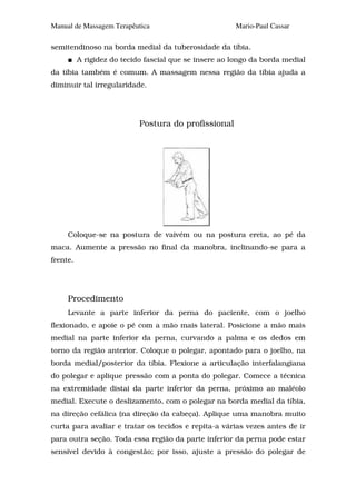 Manual de Massagem Terapêutica                         Mario-Paul Cassar

semitendinoso na borda medial da tuberosidade da tíbia.
          A rigidez do tecido fascial que se insere ao longo da borda medial
da tíbia também é comum. A massagem nessa região da tíbia ajuda a
diminuir tal irregularidade.




                            Postura do profissional




     Coloque-se na postura de vaivém ou na postura ereta, ao pé da
maca. Aumente a pressão no final da manobra, inclinando-se para a
frente.




     Procedimento
     Levante a parte inferior da perna do paciente, com o joelho
flexionado, e apoie o pé com a mão mais lateral. Posicione a mão mais
medial na parte inferior da perna, curvando a palma e os dedos em
torno da região anterior. Coloque o polegar, apontado para o joelho, na
borda medial/posterior da tíbia. Flexione a articulação interfalangiana
do polegar e aplique pressão com a ponta do polegar. Comece a técnica
na extremidade distai da parte inferior da perna, próximo ao maléolo
medial. Execute o deslizamento, com o polegar na borda medial da tíbia,
na direção cefálica (na direção da cabeça). Aplique uma manobra muito
curta para avaliar e tratar os tecidos e repita-a várias vezes antes de ir
para outra seção. Toda essa região da parte inferior da perna pode estar
sensível devido à congestão; por isso, ajuste a pressão do polegar de
 