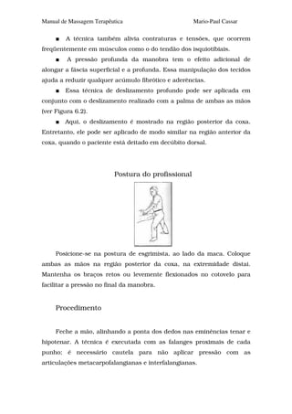 Manual de Massagem Terapêutica                      Mario-Paul Cassar

        A técnica também alivia contraturas e tensões, que ocorrem
freqüentemente em músculos como o do tendão dos isquiotibiais.
         A pressão profunda da manobra tem o efeito adicional de
alongar a fáscia superficial e a profunda. Essa manipulação dos tecidos
ajuda a reduzir qualquer acúmulo fibrótico e aderências.
        Essa técnica de deslizamento profundo pode ser aplicada em
conjunto com o deslizamento realizado com a palma de ambas as mãos
(ver Figura 6.2).
        Aqui, o deslizamento é mostrado na região posterior da coxa.
Entretanto, ele pode ser aplicado de modo similar na região anterior da
coxa, quando o paciente está deitado em decúbito dorsal.




                          Postura do profissional




     Posicione-se na postura de esgrimista, ao lado da maca. Coloque
ambas as mãos na região posterior da coxa, na extremidade distai.
Mantenha os braços retos ou levemente flexionados no cotovelo para
facilitar a pressão no final da manobra.


     Procedimento


     Feche a mão, alinhando a ponta dos dedos nas eminências tenar e
hipotenar. A técnica é executada com as falanges proximais de cada
punho; é necessário cautela para não aplicar pressão com as
articulações metacarpofalangianas e interfalangianas.
 