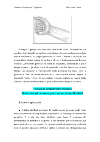 Manual de Massagem Terapêutica                       Mario-Paul Cassar




     Coloque o polegar de uma mão dentro da outra, fechando-as em
punho e interligando-as. Aplique o deslizamento, com ambos os punhos
simultaneamente, na região posterior da coxa. Comece a manobra na
extremidade distai, acima do joelho, e efetue o deslizamento na direção
cefálica. Acrescente pressão no final da manobra, deslocando o peso
corporal para o pé dianteiro e flexionando o joelho frontal ao mesmo
tempo. Ao alcançar a extremidade mais proximal da coxa, solte a
pressão e leve as mãos novamente à extremidade distai. Repita a
manobra várias vezes. Se necessário, coloque ambas as mãos mais
adiante, medial ou lateralmente, para cobrir toda a largura da coxa.


                    Técnica de deslizamento profundo
        Deslizamento com os punhos na faixa iliotibial


     Efeitos e aplicações


        A faixa iliotibial, ao longo da região lateral da coxa, pode estar
contraída devido a desequilíbrios posturais ou a realização de exercícios
pesados. A tensão da faixa iliotibial pode levar à restrição de
movimentos do membro e da pelve. A dor também pode ser sentida na
coxa, no joelho ou nas costas. Os movimentos de deslizamento realizado
com os punhos ajudam a aliviar a rigidez e aplicam um alongamento na
 