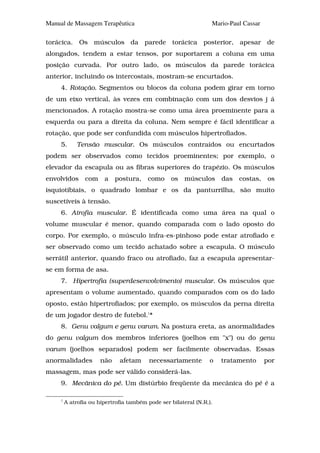 Manual de Massagem Terapêutica                                    Mario-Paul Cassar

torácica. Os músculos da parede torácica posterior, apesar de
alongados, tendem a estar tensos, por suportarem a coluna em uma
posição curvada. Por outro lado, os músculos da parede torácica
anterior, incluindo os intercostais, mostram-se encurtados.
     4. Rotação. Segmentos ou blocos da coluna podem girar em torno
de um eixo vertical, às vezes em combinação com um dos desvios j á
mencionados. A rotação mostra-se como uma área proeminente para a
esquerda ou para a direita da coluna. Nem sempre é fácil identificar a
rotação, que pode ser confundida com músculos hipertrofiados.
     5.      Tensão muscular. Os músculos contraídos ou encurtados
podem ser observados como tecidos proeminentes; por exemplo, o
elevador da escapula ou as fibras superiores do trapézio. Os músculos
envolvidos       com    a    postura,    como     os    músculos      das   costas,    os
isquiotibiais, o quadrado lombar e os da panturrilha, são muito
suscetíveis à tensão.
     6. Atrofia muscular. É identificada como uma área na qual o
volume muscular é menor, quando comparada com o lado oposto do
corpo. Por exemplo, o músculo infra-es-pinhoso pode estar atrofiado e
ser observado como um tecido achatado sobre a escapula. O músculo
serrátil anterior, quando fraco ou atrofiado, faz a escapula apresentar-
se em forma de asa.
     7. Hipertrofia (superdesenvolvimento) muscular. Os músculos que
apresentam o volume aumentado, quando comparados com os do lado
oposto, estão hipertrofiados; por exemplo, os músculos da perna direita
de um jogador destro de futebol.1*
     8. Genu valgum e genu varum. Na postura ereta, as anormalidades
do genu valgum dos membros inferiores (joelhos em "x") ou do genu
varum (joelhos separados) podem ser facilmente observadas. Essas
anormalidades          não    afetam      necessariamente        o    tratamento      por
massagem, mas pode ser válido considerá-las.
     9. Mecânica do pé. Um distúrbio freqüente da mecânica do pé é a

     1
         A atrofia ou hipertrofia também pode ser bilateral (N.R.).
 