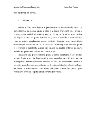 Manual de Massagem Terapêutica                        Mario-Paul Cassar

parte inferior da perna.


     Procedimento


     Feche a mão mais lateral e posicione-a na extremidade distal da
parte inferior da perna, entre a tíbia e a fíbula (Figura 6.15). Prenda o
polegar mais medial na mão em punho. Pouse os dedos da mão medial
na região medial da parte inferior da perna e execute o deslizamento
com as mãos interligadas nessa posição. Comece pela extremidade
distai da parte inferior da perna e avance rumo ao joelho. Firme o pulso
e o cotovelo e mantenha a mão em punho na região anterior da parte
inferior da perna durante todo o movimento.
     Transfira seu peso corporal para a perna dianteira e, ao mesmo
tempo, flexione seu joelho dianteiro; essa manobra permite que você se
mova para a frente e adicione pressão no final do movimento. Reduza a
pressão quando suas mãos chegarem à região do joelho, depois coloque
as mãos na extremidade mais distai da parte inferior da perna, para
reiniciar a técnica. Repita a manobra várias vezes.
 