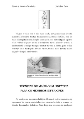 Manual de Massagem Terapêutica                       Mario-Paul Cassar




     Segure o pulso com a mão mais caudal para acrescentar pressão
durante a manobra. Realize deslizamento na direção cefálica, com as
mãos interligadas nessa posição. Desloque o peso corporal para a perna
mais cefálica enquanto realiza o movimento. Leve a mão que executa o
deslizamento ao longo da região medial da coxa e. então, para o lado
anterior, antes de chegar à área da virilha. Leve as mãos de volta à área
do joelho e repita o movimento.




         TÉCNICAS DE MASSAGEM LINFÁTICA
          PARA OS MEMBROS INFERIORES


     As técnicas de massagem linfática diferem de outras manobras de
massagem por serem executadas com extrema lentidão e sempre na
direção dos gânglios linfáticos. Além disso, usa-se pouca ou nenhuma
 