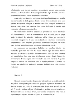 Manual de Massagem Terapêutica                        Mario-Paul Cassar

lubrificação para os movimentos e emprega-se apenas uma pressão
mínima. As duas técnicas de massagem linfática aqui descritas são a de
pressão intermitente e a de deslizamento linfático.
     A pressão intermitente, que atua como um bombeamento, auxilia
no movimento da linfa para a frente, o que é intensificado pela ação
reflexa da técnica: alongar os tecidos em duas direções estimula os
órgãos receptores nas paredes dos vasos linfáticos e causa uma
contração reflexa de suas paredes.
     O deslizamento linfático aumenta a pressão nos vasos linfáticos.
Em conseqüência, a linfa é impulsionada para a frente, para o grupo
mais proximal de gânglios linfáticos. Além disso, os receptores
sensoriais nas paredes do vaso são estimulados e os vasos se contraem
reflexamente. Uma pequena quantidade de lubrificante pode ser usada
para facilitar a movimentação suave das mãos sobre a pele.
     As manobras de massagem linfática no membro inferior são
realizadas por meio de uma das duas rotinas aqui descritas. Ambas
auxiliam a drenagem da linfa, melhorando seu fluxo na coxa antes de
ser trabalhado o fluxo para a parte inferior da perna e do pé. Alguns dos
movimentos de massagem são mostrados no lado anterior da perna,
enquanto outros são descritos para a região posterior. Contudo, as
rotinas são igualmente aplicáveis a ambos os lados, com uma ou duas
variações.




     Rotina A


     Execute os movimentos de pressão intermitente na região anterior
da perna, começando pela área dos gânglios inguinais. Continue em
direção à coxa, ao joelho, à parte posterior da perna e, por último, ao
pé. A seguir, aplique algum lubrificante e realize os movimentos de
deslizamento nas mesmas áreas, começando novamente pela coxa e,
seguindo para a parte inferior da perna, o tornozelo e o pé.
 