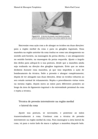 Manual de Massagem Terapêutica                            Mario-Paul Cassar




     Sincronize essa ação com a de alongar os tecidos em duas direções:
para a região medial da coxa e para os gânglios inguinais. Essa
manobra na região anterior da coxa traduz-se como um alongamento no
sentido anti-horário, na massagem da perna direita, e um alongamento
no sentido horário, na massagem da perna esquerda. Ajuste o ângulo
dos dedos para adequá-lo à sua postura, desde que a manobra ainda
seja realizada na direção dos gânglios inguinais. Evite que as mãos
deslizem durante essa manobra, já que isso impediria a ação de
bombeamento da técnica. Solte a pressão e alongue completamente;
depois de ter alongado nas duas direções, deixe os tecidos voltarem ao
seu estado normal de relaxamento. Repita o procedimento várias vezes
na mesma região, depois mova as mãos para diferentes posições ao
longo da área do ligamento inguinal e da extremidade proximal da coxa
e repita a técnica.




     Técnica de pressão intermitente na região medial
     e lateral da coxa


     Ajuste   sua     postura,    se   necessário,   e   posicione      as   mãos
transversalmente      à   coxa.   Continue    com    a   técnica   de    pressão
intermitente na região medial da coxa. Para massagear a área lateral da
coxa, vá para o outro lado da maca e aplique a manobra daquele lado.
 