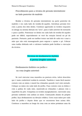Manual de Massagem Terapêutica                     Mario-Paul Cassar


     Procedimento para a técnica de pressão intermitente
     no lado posterior do maléolo


     Realize a técnica de pressão intermitente na parte posterior do
maléolo e em cada lado do tendão-de-aquiles. Introduza pressão leve
com a ponta dos dois dedos. Continue agarrando os tecidos enquanto
os alonga na mesma direção em "arco", para o lado anterior do tornozelo
e para o joelho. Posicionar os dedos em cada lado do tendão-de-aquiles
pode ser difícil, especialmente se você fez rotação lateral no pé do
paciente. Portanto, pode ser melhor tratar um lado de cada vez e usar a
mão que não está massageando para segurar e apoiar o pé. Colocar
uma toalha dobrada sob o calcâneo também pode facilitar a execução
da técnica.




                    Técnicas de deslizamento linfático
                       A perna (região anterior)


     Deslizamento linfático no joelho e
     na coxa (região anterior)


     Se você executar essa manobra na postura ereta, talvez descubra
que é mais confortável realizá-la sentado. Também é mais fácil manter
contato com as mãos e mantê-las relaxadas quando você está sentado.
Coloque as mãos em cada lado do joelho. Faça contato com os dedos e
com a palma de cada mão, mantendo-as relaxadas e planas com a
superfície da pele. Comprima os tecidos marginalmente, exercendo uma
pressão uniforme com ambas as mãos. Começando abaixo do próprio
joelho, faça deslizamento na direção cefálica. Corra suas mãos por cada
lado do joelho e depois deixe que se encontrem bem acima dele.
Continue a manobra ao longo da coxa com as mãos próximas uma da
 
