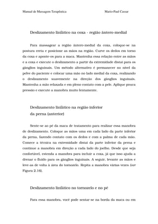 Manual de Massagem Terapêutica                        Mario-Paul Cassar




     Deslizamento linfático na coxa - região ântero-medial


     Para massagear a região ântero-medial da coxa, coloque-se na
postura ereta e posicione as mãos na região. Curve os dedos em torno
da coxa e aponte-os para a maca. Mantenha essa relação entre as mãos
e a coxa e execute o deslizamento a partir da extremidade distai para os
gânglios inguinais. Um método alternativo é permanecer no nível da
pelve do paciente e colocar uma mão no lado medial da coxa, realizando
o   deslizamento   suavemente    na   direção   dos   gânglios   inguinais.
Mantenha a mão relaxada e em pleno contato com a pele. Aplique pouca
pressão e execute a manobra muito lentamente.




     Deslizamento linfático na região inferior
     da perna (anterior)


     Sente-se ao pé da maca de tratamento para realizar essa manobra
de deslizamento. Coloque as mãos uma em cada lado da parte inferior
da perna, fazendo contato com os dedos e com a palma de cada mão.
Comece a técnica na extremidade distai da parte inferior da perna e
continue a manobra em direção a cada lado do joelho. Desde que seja
confortável, estenda a manobra para incluir a coxa, já que isso ajuda a
drenar o fluido para os gânglios inguinais. A seguir, levante as mãos e
leve-as de volta à área do tornozelo. Repita a manobra várias vezes (ver
Figura 2.16).




     Deslizamento linfático no tornozelo e no pé


     Para essa manobra, você pode sentar-se na borda da maca ou em
 