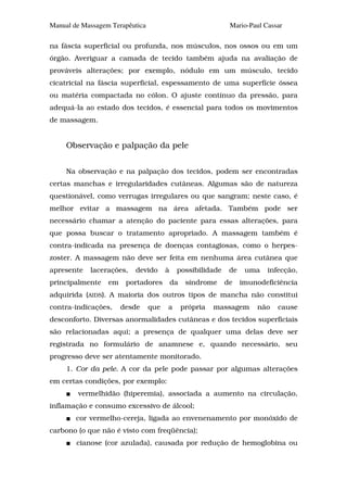Manual de Massagem Terapêutica                               Mario-Paul Cassar

na fáscia superficial ou profunda, nos músculos, nos ossos ou em um
órgão. Averiguar a camada de tecido também ajuda na avaliação de
prováveis alterações; por exemplo, nódulo em um músculo, tecido
cicatricial na fáscia superficial, espessamento de uma superfície óssea
ou matéria compactada no cólon. O ajuste contínuo da pressão, para
adequá-la ao estado dos tecidos, é essencial para todos os movimentos
de massagem.


     Observação e palpação da pele


     Na observação e na palpação dos tecidos, podem ser encontradas
certas manchas e irregularidades cutâneas. Algumas são de natureza
questionável, como verrugas irregulares ou que sangram; neste caso, é
melhor evitar a massagem na área afetada. Também pode ser
necessário chamar a atenção do paciente para essas alterações, para
que possa buscar o tratamento apropriado. A massagem também é
contra-indicada na presença de doenças contagiosas, como o herpes-
zoster. A massagem não deve ser feita em nenhuma área cutânea que
apresente   lacerações,   devido       à    possibilidade    de    uma   infecção,
principalmente    em    portadores         da    síndrome   de    imunodeficiência
adquirida (AIDS). A maioria dos outros tipos de mancha não constitui
contra-indicações,     desde     que   a        própria   massagem    não   cause
desconforto. Diversas anormalidades cutâneas e dos tecidos superficiais
são relacionadas aqui; a presença de qualquer uma delas deve ser
registrada no formulário de anamnese e, quando necessário, seu
progresso deve ser atentamente monitorado.
     1. Cor da pele. A cor da pele pode passar por algumas alterações
em certas condições, por exemplo:
        vermelhidão (hiperemia), associada a aumento na circulação,
inflamação e consumo excessivo de álcool;
        cor vermelho-cereja, ligada ao envenenamento por monóxido de
carbono (o que não é visto com freqüência);
        cianose (cor azulada), causada por redução de hemoglobina ou
 