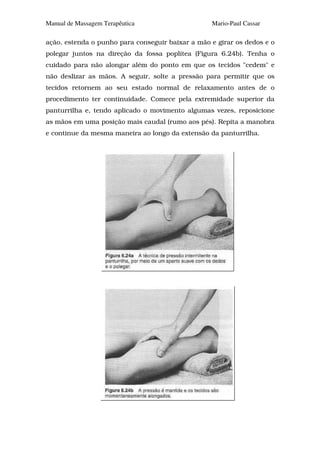 Manual de Massagem Terapêutica                    Mario-Paul Cassar

ação, estenda o punho para conseguir baixar a mão e girar os dedos e o
polegar juntos na direção da fossa poplítea (Figura 6.24b). Tenha o
cuidado para não alongar além do ponto em que os tecidos "cedem" e
não deslizar as mãos. A seguir, solte a pressão para permitir que os
tecidos retornem ao seu estado normal de relaxamento antes de o
procedimento ter continuidade. Comece pela extremidade superior da
panturrilha e, tendo aplicado o movimento algumas vezes, reposicione
as mãos em uma posição mais caudal (rumo aos pés). Repita a manobra
e continue da mesma maneira ao longo da extensão da panturrilha.
 