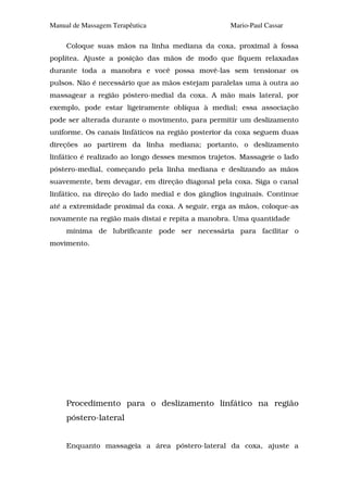Manual de Massagem Terapêutica                     Mario-Paul Cassar

     Coloque suas mãos na linha mediana da coxa, proximal à fossa
poplítea. Ajuste a posição das mãos de modo que fiquem relaxadas
durante toda a manobra e você possa movê-las sem tensionar os
pulsos. Não é necessário que as mãos estejam paralelas uma à outra ao
massagear a região póstero-medial da coxa. A mão mais lateral, por
exemplo, pode estar ligeiramente oblíqua à medial; essa associação
pode ser alterada durante o movimento, para permitir um deslizamento
uniforme. Os canais linfáticos na região posterior da coxa seguem duas
direções ao partirem da linha mediana; portanto, o deslizamento
linfático é realizado ao longo desses mesmos trajetos. Massageie o lado
póstero-medial, começando pela linha mediana e deslizando as mãos
suavemente, bem devagar, em direção diagonal pela coxa. Siga o canal
linfático, na direção do lado medial e dos gânglios inguinais. Continue
até a extremidade proximal da coxa. A seguir, erga as mãos, coloque-as
novamente na região mais distai e repita a manobra. Uma quantidade
     mínima de lubrificante pode ser necessária para facilitar o
movimento.




     Procedimento para o deslizamento linfático na região
     póstero-lateral


     Enquanto massageia a área póstero-lateral da coxa, ajuste a
 