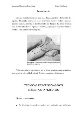 Manual de Massagem Terapêutica                      Mario-Paul Cassar


                                 Procedimento


     Coloque as mãos uma em cada lado da panturrilha e do tendão-de-
aquiles. Mantenha ambas as mãos relaxadas, com os dedos e com as
palmas planas. Execute o deslizamento na direção da fossa poplítea
com movimentos lentos e pressão mínima, arrastando as mãos sobre os
tecidos, sem exercer nenhum peso.




     Após completar o movimento até a fossa poplítea, erga as mãos e
leve-as até a extremidade distai. Repita a manobra várias vezes.




                TÉCNICAS PERCUSSIVAS NOS
                     MEMBROS INFERIORES


     Efeitos e aplicações


         As técnicas percussivas podem ser aplicadas aos músculos
 