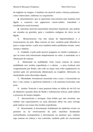 Manual de Massagem Terapêutica                          Mario-Paul Cassar

de oxigênio no sangue, é também um sinal de asma e doença pulmonar,
como tuberculose, enfisema ou coqueluche;
          amarelamento, que se apresenta com icterícia mas também está
ligado     a    aumento    nos   pigmentos    carote-nóides,   toxicidade   e
insuficiência renal (uremia);
          manchas marrom-amareladas (manchas hepáticas), que podem
ser notadas na gravidez, gota e condições malignas do útero ou do
fígado.
     2.        Ressecamento. Um dos sinais de hipotireoidismo é o
ressecamento da pele. Mais comum na face, também pode difundir-se
para o corpo inteiro; a pele seca também indica problemas renais, como
uremia e diabete.
     3. Umidade. A pele pode parecer pegajosa ou úmida à palpação, o
que às vezes está relacionado simplesmente ao calor, à ansiedade ou à
eliminação de toxinas.
     4.        Diminuição na mobilidade. Uma causa comum de menor
mobilidade nos tecidos superficiais é o edema - a área tecidual está
congestionada por fluido, não cede ao toque nem volta rapidamente ao
normal após ser pressionada (diminuição na turgidez). Alterações na
elasticidade serão discutidas depois.
     5. Oleosidade. Geralmente associada com a acne, é encontrada na
face e nas costas; a aparência habitual é a de pústulas (vesículas com
pus).
     6. Lesões. Vesícula é uma pequena bolsa ou bolha de até 0,5 cm
de diâmetro; quando cheia de fluido e substâncias séricas, pode indicar
a presença de herpes simples.
     7.    Excrescências e verrugas. Uma ferida que não cicatriza, um
nódulo com espessamento ou uma alteração óbvia em uma verruga
pode indicar um tumor dos tecidos superficiais.
     8. Descamação. A descamação (esfoliação) da epiderme ocorre na
psoríase       ou   no    ressecamento   da   pele;   manchas    localizadas
avermelhadas acompanham a descamação na psoríase que, embora
seja comum na cabeça e nos cotovelos, também pode ser encontrada
 