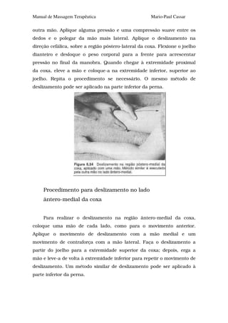 Manual de Massagem Terapêutica                        Mario-Paul Cassar

outra mão. Aplique alguma pressão e uma compressão suave entre os
dedos e o polegar da mão mais lateral. Aplique o deslizamento na
direção cefálica, sobre a região póstero-lateral da coxa. Flexione o joelho
dianteiro e desloque o peso corporal para a frente para acrescentar
pressão no final da manobra. Quando chegar à extremidade proximal
da coxa, eleve a mão e coloque-a na extremidade inferior, superior ao
joelho. Repita o procedimento se necessário. O mesmo método de
deslizamento pode ser aplicado na parte inferior da perna.




     Procedimento para deslizamento no lado
     ântero-medial da coxa


     Para realizar o deslizamento na região ântero-medial da coxa,
coloque uma mão de cada lado, como para o movimento anterior.
Aplique o movimento de deslizamento com a mão medial e um
movimento de contraforça com a mão lateral. Faça o deslizamento a
partir do joelho para a extremidade superior da coxa; depois, erga a
mão e leve-a de volta à extremidade inferior para repetir o movimento de
deslizamento. Um método similar de deslizamento pode ser aplicado à
parte inferior da perna.
 