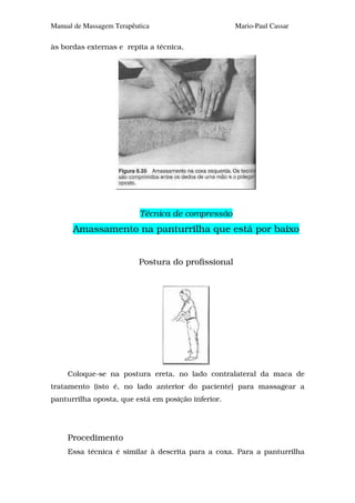 Manual de Massagem Terapêutica                      Mario-Paul Cassar

às bordas externas e repita a técnica.




                           Técnica de compressão
      Amassamento na panturrilha que está por baixo


                          Postura do profissional




     Coloque-se na postura ereta, no lado contralateral da maca de
tratamento (isto é, no lado anterior do paciente) para massagear a
panturrilha oposta, que está em posição inferior.




     Procedimento
     Essa técnica é similar à descrita para a coxa. Para a panturrilha
 