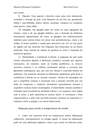 Manual de Massagem Terapêutica                        Mario-Paul Cassar

nas costas.
     9.   Pápulas. Uma pápula é descrita como uma área minúscula,
vermelha e elevada da pele, com diâmetro de até 0,5 cm; geralmente
sólida e mal-definida, indica edema, sarampo, catapora ou condições
mais graves, como sífilis.
     10. Gânglios. Um gânglio pode ser único ou uma agregação de
células, como a de um gânglio linfático, que é formado de linfócitos
densamente aglomerados. Às vezes, os gânglios são suficientemente
salientes para serem vistos em áreas com protuberâncias, como a da
virilha. O termo também é usado para descrever um "nó" ou um ponto
de rigidez em um músculo (ver Palpação dos músculos) ou na fáscia
profunda. Uma coleção de células de gordura às vezes é chamada de
nódulo de gordura.
     11. Elasticidade e resistência à fricção. A palpação da pele pode
revelar alterações ligadas à disfunção somática causada por agentes
estressores. As conexões entre os tecidos periféricos, os troncos
nervosos comuns e os reflexos autônomos afetam a secreção das
glândulas sudoríparas, que, por sua vez, afetam o conteúdo hídrico da
epiderme. Um aumento anormal na hidratação epidérmica pode levar à
resistência à fricção ou ao "arrasto cutâneo", técnica de massagem em
que a superfície cutânea é arrastada com a pressão exercida por um
dedo do terapeuta; a sudorese abundante naturalmente tornará a
superfície cutânea muito escorregadia. A elasticidade cutânea também é
reduzida como resultado da atividade reflexa e, ao comparar uma região
com a outra, a pele apresenta-se menos móvel. A correlação é feita
empurrando-se a pele com um dedo (arrasto cutâneo) ou erguendo-a e
rolando-a entre o polegar e os outros dedos (rolo).


     Palpação para sentir a temperatura do tecido


     1.   Calor. Um aumento local na temperatura indica inflamação
subjacente, principalmente no estágio agudo. A causa da inflamação
pode ser uma disfunção orgânica, como a que ocorre na infecção renal,
 