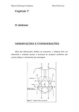 Manual de Massagem Terapêutica                Mario-Paul Cassar


     Capítulo 7




     O abdome




     OBSERVAÇÕES E CONSIDERAÇÕES


     Além das informações obtidas na anamnese, o abdome deve ser
observado e avaliado quanto à presença de qualquer problema que
contra-indique o tratamento por massagem.
 