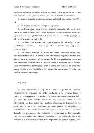 Manual de Massagem Terapêutica                       Mario-Paul Cassar

teciduais indiretas também podem ser observadas atrás do tórax, no
lado esquerdo. As seguintes áreas apresentam tensão aumentada:
      1. para o aspecto lateral da coluna vertebral, nos segmentos T7 e
T8;
      2. no ângulo inferior da escápula esquerda;
      3. na fossa infra-espinhosa da escápula esquerda, inferior à parte
lateral da espinha escápular; essa área está invariavelmente associada
a gastrite e úlceras gástricas; tende a estar muito sensível à palpação e,
talvez, até mesmo à respiração;
      4.   as fibras superiores do trapézio esquerdo, ao longo de sua
borda lateral nas áreas cervicais e no ombro - a tensão nem sempre está
presente aqui;
      5.   no tronco anterior, onde alguma tensão pode ser encontrada
nos dermátomos T7 e T8, sobre o reto abdominal esquerdo. Outra área
reflexa para o estômago vai da ponta da décima cartilagem costal no
lado esquerdo até o esterno e, depois, desce a margem costal direita.
Essa área deve ser massageada com a ponta dos dedos e da esquerda
para a direita, o que é mais benéfico para evitar contrações do músculos
involuntários do estômago.




      A aorta


      A aorta abdominal é palpada na região superior do abdome,
ligeiramente à esquerda da linha mediana. Uma pressão firme é
aplicada com o polegar em um lado da aorta e os dedos no outro lado.
No caso de uma parede abdominal espessa (ou como método
alternativo), as duas mãos são usadas, pressionando firmemente em
cada lado da aorta. As pulsações da aorta podem ser percebidas e
identificadas. Uma aorta normal envia pulsações na direção anterior.
Quando as pulsações são salientes e expandem-se lateralmente,
indicam alterações que exigem investigação. A anormalidade mais
provável é o aneurisma aórtico (uma expansão da parede aórtica, com
 