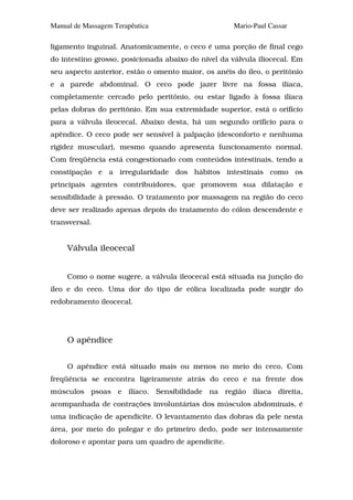Manual de Massagem Terapêutica                       Mario-Paul Cassar

ligamento inguinal. Anatomicamente, o ceco é uma porção de final cego
do intestino grosso, posicionada abaixo do nível da válvula iliocecal. Em
seu aspecto anterior, estão o omento maior, os anéis do íleo, o peritônio
e a parede abdominal. O ceco pode jazer livre na fossa ilíaca,
completamente cercado pelo peritônio, ou estar ligado à fossa ilíaca
pelas dobras do peritônio. Em sua extremidade superior, está o orifício
para a válvula ileocecal. Abaixo desta, há um segundo orifício para o
apêndice. O ceco pode ser sensível à palpação (desconforto e nenhuma
rigidez muscular), mesmo quando apresenta funcionamento normal.
Com freqüência está congestionado com conteúdos intestinais, tendo a
constipação e a irregularidade dos hábitos intestinais como os
principais agentes contribuidores, que promovem sua dilatação e
sensibilidade à pressão. O tratamento por massagem na região do ceco
deve ser realizado apenas depois do tratamento do cólon descendente e
transversal.


     Válvula ileocecal


     Como o nome sugere, a válvula ileocecal está situada na junção do
íleo e do ceco. Uma dor do tipo de eólica localizada pode surgir do
redobramento ileocecal.




     O apêndice


     O apêndice está situado mais ou menos no meio do ceco. Com
freqüência se encontra ligeiramente atrás do ceco e na frente dos
músculos psoas e ilíaco. Sensibilidade na região ilíaca direita,
acompanhada de contrações involuntárias dos músculos abdominais, é
uma indicação de apendicite. O levantamento das dobras da pele nesta
área, por meio do polegar e do primeiro dedo, pode ser intensamente
doloroso e apontar para um quadro de apendicite.
 