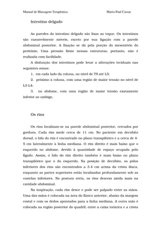 Manual de Massagem Terapêutica                       Mario-Paul Cassar


     Intestino delgado


     As paredes do intestino delgado são lisas ao toque. Os intestinos
são razoavelmente móveis, exceto por sua ligação com a parede
abdominal posterior. A fixação se dá pela porção do mesentério do
peritônio. Uma pressão firme nessas estruturas, portanto, não é
realizada com facilidade.
     A disfunção dos intestinos pode levar a alterações teciduais nas
seguintes zonas:
     1. em cada lado da coluna, no nível de T9 até L5;
     2. próximo à coluna, com uma região de maior tensão no nível de
L3-L4;
     3.   no abdome, com uma região de maior tensão exatamente
inferior ao umbigo.




     Os rins


     Os rins localizam-se na parede abdominal posterior, cercados por
gordura. Cada rim mede cerca de 11 cm. No paciente em decúbito
dorsal, o hilo do rim é encontrado no plano transpilórico e a cerca de 4-
5 cm lateralmente à linha mediana. O rim direito é mais baixo que o
esquerdo no abdome, devido à quantidade de espaço ocupada pelo
fígado. Assim, o hilo do rim direito também é mais baixo no plano
transpilórico que o do esquerdo. Na posição de decúbito, os pólos
inferiores dos rins são encontrados a 3-4 cm acima da crista ilíaca,
enquanto as partes superiores estão localizadas profundamente sob as
costelas inferiores. Na postura ereta, os rins descem ainda mais na
cavidade abdominal.
     Na inspiração, cada rim desce e pode ser palpado entre as mãos.
Uma das mãos é colocada na área do flanco anterior, abaixo da margem
costal e com os dedos apontados para a linha mediana. A outra mão é
colocada na região posterior do quadril, entre a caixa torácica e a crista
 