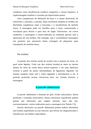 Manual de Massagem Terapêutica                             Mario-Paul Cassar

condições como insuficiência cardíaca congestiva e cirrose hepática. A
esplenomegalia também é causada por hipertensão portal.
     Uma complicação da dilatação do baço é a maior destruição de
eritrócitos e, portanto, a anemia. Essa ocorrência também se verifica em
distúrbios sangüíneos como a leucemia e a insuficiência da medula
óssea. A massagem pode ser benéfica para o baço, aumentando a
circulação para dentro e para fora do órgão. Entretanto, em certas
condições, a massagem é contra-indicada ou realizada apenas com a
aprovação de um médico. Por exemplo, não é aconselhável massagear
um paciente que apresente baixa contagem de plaquetas após
transplante de medula óssea.




     Os ovários


     A posição dos ovários muda de acordo com a posição do útero, ao
qual estão ligados. Cada um dos ovários localiza-se mais ou menos
abaixo do nível da crista ilíaca ântero-superior e em uma distância
vertical a partir do ponto intermediário do ligamento inguinal. Os
ovários também estão sob o cólon sigmóide e lateralmente a ele. A
pressão profunda nessas estruturas deve ser evitada durante a
massagem.


                           A parede abdominal

     A parede abdominal é formada de pele, tecido subcutâneo, fáscia
profunda e camadas musculares. Essas estruturas superficiais podem
passar   por    alterações       que   exigem   atenção,     mas     não       são,
necessariamente, contra-indicações para a massagem (ver Tabela 7.3).
     Outras alterações na parede abdominal podem indicar distúrbios
nos tecidos superficiais ou nas vísceras, que devem ser diagnosticados e
tratados por um médico especialista.
 