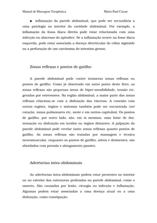 Manual de Massagem Terapêutica                      Mario-Paul Cassar

        inflamação da parede abdominal, que pode ser secundária a
uma patologia no interior da cavidade abdominal. Por exemplo, a
inflamação da fossa ilíaca direita pode estar relacionada com uma
infecção ou abscesso do apêndice. Se a inflamação ocorre na fosse ilíaca
esquerda, pode estar associada a doença diverticular do cólon sigmóide
ou a perfuração de um carcinoma do intestino grosso.




     Zonas reflexas e pontos de gatilho


     A parede abdominal pode conter inúmeras zonas reflexas ou
pontos de gatilho. Como já observado em outro ponto deste livro, as
zonas reflexas são pequenas áreas de hiper-sensibilidade, tensão etc,
geradas por estressores. Na região abdominal, a maior parte das zonas
reflexas relaciona-se com a disfunção das vísceras. A conexão com
outras regiões, órgãos e sistemas também pode ser encontrada {ver
coração, zonas pulmonares etc, neste e em outros capítulos). Os pontos
de gatilho, por outro lado, são, em si mesmos, uma fonte de dor,
sensação ou disfunção em tecidos ou órgãos distantes. A palpação da
parede abdominal pode revelar tanto zonas reflexas quanto pontos de
gatilho. As zonas reflexas são tratadas por massagem e técnica
neuromuscular, enquanto os pontos de gatilho, ativos e dormentes, são
abordados com pressão e alongamento passivo.




     Aderências intra-abdominais


     As aderências intra-abdominais podem estar presentes no interior
ou no exterior das estruturas profundas na parede abdominal, como o
omento. São causadas por lesão, cirurgia ou infecção e inflamação.
Algumas podem estar associadas a uma doença atual ou a uma
disfunção, como constipação.
 