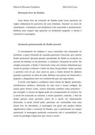 Manual de Massagem Terapêutica                       Mario-Paul Cassar


     Retenção leve de fluidos


     Uma forma leve de retenção de fluidos pode estar presente na
região abdominal de pacientes do sexo feminino. Durante os anos de
reprodução, o fenômeno com freqüência está associado a menstruação.
Embora nem sempre seja aparente ou facilmente palpado, o edema é
suscetível à massagem.




     Acúmulo pronunciado de fluido (ascite)


     O revestimento do abdome e seus conteúdos são chamados de
peritônio, o qual é formado de camadas parietais I viscerais, que contém
fluido peritoneal. Quando grande quantidade de fluido se acumula no
interior do abdome ou do peritônio, a condição é chamada de ascite. No
estágio avançado, o fluido é observado como um volume abdominal que
muda de posição conforme o efeito da força da gravidade -baixa quando
o paciente está de pé, mas move-se para a borda lateral do abdome
quando o paciente se deita de lado. Embora isso possa ser observado e
palpado, o diagnóstico deve ser estabelecido por um especialista.
     A ascite está ligada a condições como cirrose do fígado, peritonite,
insuficiência cardíaca, obstrução da veia cava e tumor maligno. Na
maior parte desses casos, outros sintomas também estão presentes -
por exemplo, a cirrose do fígado pode ser acompanhada de icterícia. Se
a ascite for avançada ou extensa, é muito aparente; contudo, 1 litro de
fluido precisa estar presente antes de a ascite ser clinicamente
detectada. A ascite inicial pode, portanto, ser confundida com uma
forma leve de obesidade. A massagem em geral não produz efeitos
significativos sobre o acúmulo de fluidos, que é aprisionado no espaço
peritoneal. A massagem profunda certamente não é aconselhável, em
razão da patologia subjacente que causa a ascite.
 