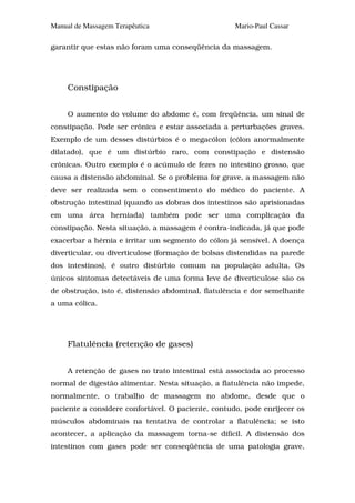 Manual de Massagem Terapêutica                      Mario-Paul Cassar

garantir que estas não foram uma conseqüência da massagem.




     Constipação


     O aumento do volume do abdome é, com freqüência, um sinal de
constipação. Pode ser crônica e estar associada a perturbações graves.
Exemplo de um desses distúrbios é o megacólon (cólon anormalmente
dilatado), que é um distúrbio raro, com constipação e distensão
crônicas. Outro exemplo é o acúmulo de fezes no intestino grosso, que
causa a distensão abdominal. Se o problema for grave, a massagem não
deve ser realizada sem o consentimento do médico do paciente. A
obstrução intestinal (quando as dobras dos intestinos são aprisionadas
em uma área herniada) também pode ser uma complicação da
constipação. Nesta situação, a massagem é contra-indicada, já que pode
exacerbar a hérnia e irritar um segmento do cólon já sensível. A doença
diverticular, ou diverticulose (formação de bolsas distendidas na parede
dos intestinos), é outro distúrbio comum na população adulta. Os
únicos sintomas detectáveis de uma forma leve de diverticulose são os
de obstrução, isto é, distensão abdominal, flatulência e dor semelhante
a uma cólica.




     Flatulência (retenção de gases)


     A retenção de gases no trato intestinal está associada ao processo
normal de digestão alimentar. Nesta situação, a flatulência não impede,
normalmente, o trabalho de massagem no abdome, desde que o
paciente a considere confortável. O paciente, contudo, pode enrijecer os
músculos abdominais na tentativa de controlar a flatulência; se isto
acontecer, a aplicação da massagem torna-se difícil. A distensão dos
intestinos com gases pode ser conseqüência de uma patologia grave,
 
