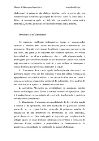 Manual de Massagem Terapêutica                        Mario-Paul Cassar

abdominal. A palpação do abdome também pode provocar dor em
condições que envolvem a passagem de cálculos, como na cólica renal e
biliar. A massagem pode ser tolerada em condições como cólica
menstrual/uterina (o mesmo que dismenorréia) e cólica infantil.




     Problemas inflamatórios


     Os seguintes problemas inflamatórios devem ser considerados
quando o abdome está sendo examinado para o tratamento por
massagem. Eles não ocorrem com freqüência e o paciente que apresenta
um deles, em geral, já se encontra sob cuidados médicos. No evento
improvável de um desses problemas não ter sido diagnosticado, o
massagista pode observar padrões de dor incomuns. Neste caso, talvez
seja necessário encaminhar o paciente a um médico. A massagem i
contra-indicada nos problemas relatados a seguir:
     1.   Pancreatite. Pancreatite aguda (inflamação do pâncreas é um
problema muito sério; um dos sintomas é uma dor súbita e intensa no
epigástrio ou hipocôndrio direito, n dor que se irradia para as costas é
uma característica diagnóstica adicional da inflamação. Esse padrão de
der também pode apontar a presença de carcinoma.
     2. Apendicite. Alterações da sensibilidade no quadrante inferior
direito ou na região ilíaca direita é um dos sintomas de apendicite. Esta
é invariavelmente acompanhada de contração involuntária e protetora
dos músculos abdominais
     3. Diverticulite. A alterações da sensibilidade da diverticulite aguda
é similar à da apendicite, mas está localizada no quadrante inferior
esquerdo ou na região lombar esquerda. O problema resulta de
inflamação de um divertículo ou divertículos no trato intestinal,
particularmente no cólon. A dor pode ser agravada por complicações do
estagie agudo, as quais incluem inflamação do peritônio e formação de
abscesso. Existe, também, a possibilidade de desenvolvimento de
gangrena, acompanhada de perfuração da parede abdominal.
 