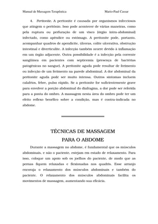 Manual de Massagem Terapêutica                        Mario-Paul Cassar

     4.   Peritonite. A peritonite é causada por organismos infecciosos
que atingem o peritônio. Isso pode acontecer de várias maneiras, como
pela ruptura ou perfuração de um visco (órgão intra-abdominal)
infectado, como apêndice ou estômago. A peritonite pode, portanto,
acompanhar quadros de apendicite, úlceras, colite ulcerativa, obstrução
intestinal e diverticulite. A infecção também ocorre devido à inflamação
em um órgão adjacente. Outra possibilidade é a infecção pela corrente
sangüínea em pacientes com septicemia (presença de bactérias
patogênicas no sangue). A peritonite aguda pode resultar de ferimento
ou infecção de um ferimento na parede abdominal. A dor abdominal da
peritonite aguda pode ser muito intensa. Outros sintomas incluem
calafrios, febre, pulso rápido. Se a peritonite for suficientemente grave
para envolver a porção abdominal do diafragma, a dor pode ser referida
para a ponta do ombro. A massagem nesta área do ombro pode ter um
efeito reflexo benéfico sobre a condição, mas é contra-indicada no
abdome.




                   TÉCNICAS DE MASSAGEM
                          PARA O ABDOME
     Durante a massagem no abdome, é fundamental que os músculos
abdominais, e não o paciente, estejam em estado de relaxamento. Para
isso, coloque um apoio sob os joelhos do paciente, de modo que as
pernas fiquem relaxadas e flexionadas nos quadris. Esse arranjo
encoraja o relaxamento dos músculos abdominais e também do
paciente.   O   relaxamento      dos   músculos   abdominais   facilita   os
movimentos de massagem, aumentando sua eficácia.
 