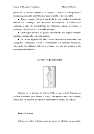 Manual de Massagem Terapêutica                      Mario-Paul Cassar

particular o intestino grosso e o delgado. O efeito é principalmente
mecânico, ajudando a movimentar para a frente seus conteúdos.
        Uma resposta reflexa à manipulação dos tecidos superficiais
resulta em contração dos músculos involuntários. A estimulação
aumenta a ação de peristaltismo dos intestinos, ajuda a esvaziar o
estômago e facilita as secreções glandulares.
       A drenagem linfática da parede abdominal e dos órgão? viscerais
também é melhorada com esta técnica.
        Os tecidos superficiais, bem como as camadas musculares, são
alongados. Geralmente ocorre o relaxamento doí mesmos músculos,
sobretudo dos oblíquos interno e externo, do reto do abdome e do
transversal do abdome.




                          Postura do profissional




     Coloque-se na postura de t'ai chi. Pode ser necessário flexionar os
joelhos levemente para baixar o corpo; isso permite que você coloque
suas mãos no abdome do paciente sem estender demais os punhos.




     Procedimento


     Coloque as mãos próximas uma da outra no abdome do paciente.
 