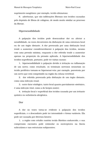 Manual de Massagem Terapêutica                        Mario-Paul Cassar

suprimento sangüíneo; por exemplo, tecido edematoso;
     8. aderências, que são infiltrações fibrosas nos tecidos causadas
pelo depósito de fibras de colágeno, de modo muito similar ao processo
da fibrose.


     Hipersensibilidade


     A palpação dos tecidos pode desencadear dor ou alterar a
sensibilidade, às vezes decorrentes da disfunção de uma estrutura local
ou de um órgão distante. A dor provocada por uma disfunção local
tende a aumentar consideravelmente à palpação dos tecidos, mesmo
com uma pressão mínima, enquanto a dor referida tende a aumentar
apenas na proporção da pressão aplicada. A hipersensibilidade dos
tecidos superficiais, portanto, pode ter várias causas:
     1. hipersensibilidade à palpação devido à irritação ou inflamação
de um nervo; como resultado, os terminais nervosos sensoriais no
tecido periférico tornam-se hipersensí-veis; por exemplo, parestesia por
um nervo que está comprimido na região da coluna vertebral;
     2.   dor referida provocada pela disfunção de um órgão distante,
como uma infecção renal;
     3. outro fator etiológico, tanto local quanto parcialmente sistêmico,
é uma infecção viral, como a do herpes-zoster;
     4. irritação local e superficial dos tecidos causada por um irritante
químico ou substância alergênica.


     Dor


     A dor às vezes torna-se evidente à palpação dos tecidos
superficiais, e o desconforto pode ter intensidade e forma variáveis. Ela
pode ser causada por diversos fatores:
     1. a região com celulite contém tecido fibrótico endurecido, e sua
compressão excessiva pode estimular os nociceptores na fáscia
subcutânea e nas estruturas subjacentes;
 