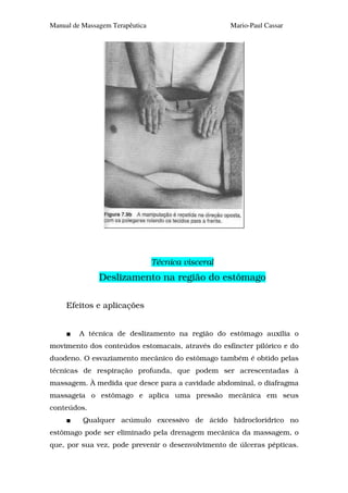 Manual de Massagem Terapêutica                      Mario-Paul Cassar




                                 Técnica visceral
               Deslizamento na região do estômago

     Efeitos e aplicações


         A técnica de deslizamento na região do estômago auxilia o
movimento dos conteúdos estomacais, através do esfíncter pilórico e do
duodeno. O esvaziamento mecânico do estômago também é obtido pelas
técnicas de respiração profunda, que podem ser acrescentadas à
massagem. À medida que desce para a cavidade abdominal, o diafragma
massageia o estômago e aplica uma pressão mecânica em seus
conteúdos.
          Qualquer acúmulo excessivo de ácido hidroclorídrico no
estômago pode ser eliminado pela drenagem mecânica da massagem, o
que, por sua vez, pode prevenir o desenvolvimento de úlceras pépticas.
 