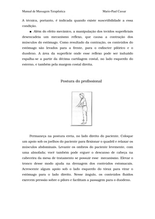 Manual de Massagem Terapêutica                       Mario-Paul Cassar

A técnica, portanto, é indicada quando existe suscetibilidade a essa
condição.
        Além do efeito mecânico, a manipulação dos tecidos superficiais
desencadeia um mecanismo reflexo, que causa a contração dos
músculos do estômago. Como resultado da contração, os conteúdos do
estômago são levados para a frente, para o esfíncter pilórico e o
duodeno. A área da superfície onde esse reflexo pode ser induzido
espalha-se a partir da décima cartilagem costal, no lado esquerdo do
esterno, e também pela margem costal direita.




                          Postura do profissional




     Permaneça na postura ereta, no lado direito do paciente. Coloque
um apoio sob os joelhos do paciente para flexionar o quadril e relaxar os
músculos abdominais. Levante os ombros do paciente levemente, com
uma almofada; você também pode erguer o descanso de cabeça na
cabeceira da mesa de tratamento se possuir esse mecanismo. Elevar o
tronco desse modo ajuda na drenagem dos conteúdos estomacais.
Acrescente algum apoio sob o lado esquerdo do tórax para virar o
estômago para o lado direito. Nesse ângulo, os conteúdos fluidos
exercem pressão sobre o piloro e facilitam a passagem para o duodeno.
 