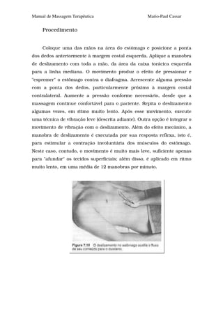 Manual de Massagem Terapêutica                       Mario-Paul Cassar


     Procedimento


     Coloque uma das mãos na área do estômago e posicione a ponta
dos dedos anteriormente à margem costal esquerda. Aplique a manobra
de deslizamento com toda a mão, da área da caixa torácica esquerda
para a linha mediana. O movimento produz o efeito de pressionar e
"espremer" o estômago contra o diafragma. Acrescente alguma pressão
com a ponta dos dedos, particularmente próximo à margem costal
contralateral. Aumente a pressão conforme necessário, desde que a
massagem continue confortável para o paciente. Repita o deslizamento
algumas vezes, em ritmo muito lento. Após esse movimento, execute
uma técnica de vibração leve (descrita adiante). Outra opção é integrar o
movimento de vibração com o deslizamento. Além do efeito mecânico, a
manobra de deslizamento é executada por sua resposta reflexa, isto é,
para estimular a contração involuntária dos músculos do estômago.
Neste caso, contudo, o movimento é muito mais leve, suficiente apenas
para "afundar" os tecidos superficiais; além disso, é aplicado em ritmo
muito lento, em uma média de 12 manobras por minuto.
 