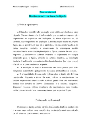 Manual de Massagem Terapêutica                           Mario-Paul Cassar


                                 Técnica visceral
                    Deslizamento na área do fígado


     Efeitos e aplicações


        O fígado é considerado um órgão semi-sólido, envolvido por uma
cápsula fibrosa. Assim, ele é influenciado por pressões externas, não
importando as originadas no diafragma, no visco adjacente ou, na
verdade, na compressão da palpação. A manipulação direta do próprio
fígado não é possível, já que ele é protegido, em sua maior parte, pela
caixa   torácica;   contudo,     a   compressão     da   massagem      auxilia
mecanicamente a circulação portal para o fígado, através da veia portal
hepática. A compressão também aumenta o suprimento de sangue
oxigenado para o fígado, através da artéria hepática. A circulação
também é melhorada por meio dos lóbulos do fígado e das veias central
e hepática, e para a veia cava superior.
         A secreção da bile é aumentada até certo ponto pelo fluxo
sangüíneo aumentado e pela pressão mecânica produzida pela técnica.
        A probabilidade de uma ação reflexa sobre o fígado não deve ser
descartada. Segundo a teoria da zona reflexa, a manipulação dos
tecidos superficiais sobre a caixa torácica pode criar um mecanismo
reflexo que envolva os nervos intercostais e o sistema simpático.
Qualquer resposta reflexa resultante da manipulação está restrita,
muito provavelmente, aos vasos sangüíneos que suprem o órgão.




                          Postura do profissional


     Posicione-se junto ao lado direito do paciente. Embora sentar seja
o arranjo mais prático para essa técnica, ela também pode ser aplicada
de pé, em uma postura como a de t´ai chi.
 