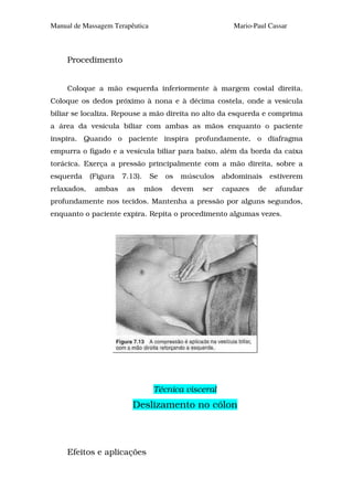 Manual de Massagem Terapêutica                            Mario-Paul Cassar



     Procedimento


     Coloque a mão esquerda inferiormente à margem costal direita.
Coloque os dedos próximo à nona e à décima costela, onde a vesícula
biliar se localiza. Repouse a mão direita no alto da esquerda e comprima
a área da vesícula biliar com ambas as mãos enquanto o paciente
inspira. Quando o paciente inspira profundamente, o diafragma
empurra o fígado e a vesícula biliar para baixo, além da borda da caixa
torácica. Exerça a pressão principalmente com a mão direita, sobre a
esquerda     (Figura   7.13).    Se    os   músculos   abdominais     estiverem
relaxados,    ambas     as      mãos    devem    ser   capazes   de    afundar
profundamente nos tecidos. Mantenha a pressão por alguns segundos,
enquanto o paciente expira. Repita o procedimento algumas vezes.




                                  Técnica visceral
                          Deslizamento no cólon



     Efeitos e aplicações
 