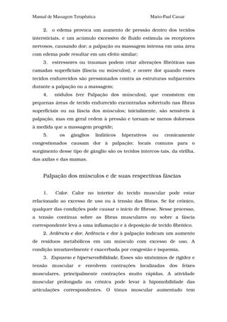 Manual de Massagem Terapêutica                          Mario-Paul Cassar

     2. o edema provoca um aumento de pressão dentro dos tecidos
intersticiais, e um acúmulo excessivo de fluido estimula os receptores
nervosos, causando dor; a palpação ou massagem intensa em uma área
com edema pode resultar em um efeito similar;
     3.   estressores ou traumas podem criar alterações fibróticas nas
camadas superficiais (fáscia ou músculos), e ocorre dor quando esses
tecidos endurecidos são pressionados contra as estruturas subjacentes
durante a palpação ou a massagem;
     4.    nódulos (ver Palpação dos músculos), que consistem em
pequenas áreas de tecido endurecido encontradas sobretudo nas fibras
superficiais ou na fáscia dos músculos; inicialmente, são sensíveis à
palpação, mas em geral cedem à pressão e tornam-se menos dolorosos
à medida que a massagem progride;
     5.      os   gânglios   linfáticos   hiperativos    ou    cronicamente
congestionados causam dor à palpação; locais comuns para o
surgimento desse tipo de gânglio são os tecidos intercos-tais, da virilha,
das axilas e das mamas.


     Palpação dos músculos e de suas respectivas fáscias


     1.    Calor. Calor no interior do tecido muscular pode estar
relacionado ao excesso de uso ou à tensão das fibras. Se for crônico,
qualquer das condições pode causar o início de fibrose. Nesse processo,
a tensão contínua sobre as fibras musculares ou sobre a fáscia
correspondente leva a uma inflamação e à deposição de tecido fibrótico.
     2. Ardência e dor. Ardência e dor à palpação indicam um aumento
de resíduos metabólicos em um músculo com excesso de uso. A
condição invariavelmente é exacerbada por congestão e isquemia.
     3. Espasmo e hipersensibilidade. Esses são sinônimos de rigidez e
tensão    muscular   e   envolvem   contrações    localizadas    dos   feixes
musculares, principalmente contrações muito rápidas. A atividade
muscular prolongada ou crônica pode levar à hipomobilidade das
articulações correspondentes. O tônus muscular aumentado tem
 