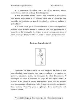 Manual de Massagem Terapêutica                      Mario-Paul Cassar

         A massagem do cólon exerce um efeito mecânico direto,
movendo seu conteúdo ao longo do trato digestivo.
        Um mecanismo reflexo também está envolvido. A estimulação
dos tecidos superficiais e do próprio cólon leva a contrações dos
músculos involuntários da parede intestinal e, portanto, melhora o
peristaltismo.
        É válido notar que a familiaridade com a anatomia regional do
abdome, como de todas as outras regiões, é vital para o massagista. A
importância da localização dos órgãos a serem massageados, como o
cólon, e dos que devem ser evitados, como os ovários, é inquestionável.




                          Postura do profissional




     Permaneça na postura ereta, ao lado esquerdo do paciente. Use
uma almofada para levantar um pouco a cabeça e os ombros do
paciente, ajudando, assim, na drenagem do cólon descendente. A
massagem do cólon é realizada ao longo de três seções óbvias. A
primeira a ser tratada é o cólon descendente, o que deve ser seguido
pela massagem no cólon transversal e, finalmente, no cólon ascendente.
Uma postura alternativa para a aplicação desse movimento será
descrita adiante.




     Procedimento para deslizamento no cólon descendente
 