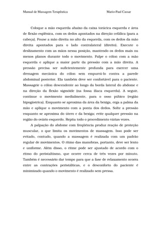 Manual de Massagem Terapêutica                      Mario-Paul Cassar



     Coloque a mão esquerda abaixo da caixa torácica esquerda e área
de flexão esplênica, com os dedos apontados na direção cefálica (para a
cabeça). Pouse a mão direita no alto da esquerda, com os dedos da mão
direita apontados para o lado contralateral (direito). Execute o
deslizamento com as mãos nessa posição, mantendo os dedos mais ou
menos planos durante todo o movimento. Palpe o cólon com a mão
esquerda e aplique a maior parte da pressão com a mão direita. A
pressão precisa ser suficientemente profunda para exercer uma
drenagem mecânica do cólon sem empurrá-lo contra a parede
abdominal posterior. Ela também deve ser confortável para o paciente.
Massageie o cólon descendente ao longo da borda lateral do abdome e
na direção da flexão sigmóide (na fossa ilíaca esquerda). A seguir,
continue o movimento medialmente, para o osso púbico (região
hipogástrica). Enquanto se aproxima da área da bexiga, erga a palma da
mão e aplique o movimento com a ponta dos dedos. Solte a pressão
enquanto se aproxima do útero e da bexiga; evite qualquer pressão na
região do ovário esquerdo. Repita todo o procedimento várias vezes.
     A palpação do abdome com freqüência produz reação de proteção
muscular, o que limita os movimentos de massagem. Isso pode ser
evitado, contudo, quando a massagem é realizada com um padrão
regular de movimentos. O ritmo das manobras, portanto, deve ser lento
e uniforme. Além disso, o ritme pode ser ajustado de acordo com o
ritmo do peristaltismo, que ocorre cerca de três vezes por minuto.
Também é necessário dar tempo para que a fase de relaxamento ocorra
entre as contrações peristálticas, e o desconforto do paciente é
minimizado quando o movimento é realizado sem pressa.
 