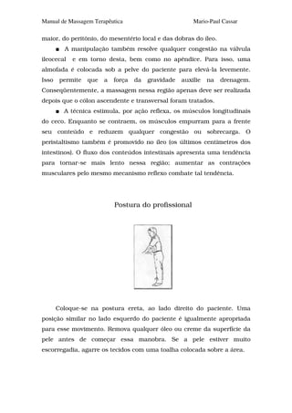 Manual de Massagem Terapêutica                           Mario-Paul Cassar

maior, do peritônio, do mesentério local e das dobras do íleo.
         A manipulação também resolve qualquer congestão na válvula
ileocecal   e em torno desta, bem como no apêndice. Para isso, uma
almofada é colocada sob a pelve do paciente para elevá-la levemente.
Isso    permite   que   a   força   da   gravidade   auxilie   na   drenagem.
Conseqüentemente, a massagem nessa região apenas deve ser realizada
depois que o cólon ascendente e transversal foram tratados.
         A técnica estimula, por ação reflexa, os músculos longitudinais
do ceco. Enquanto se contraem, os músculos empurram para a frente
seu conteúdo e reduzem qualquer congestão ou sobrecarga. O
peristaltismo também é promovido no íleo (os últimos centímetros dos
intestinos). O fluxo dos conteúdos intestinais apresenta uma tendência
para tornar-se mais lento nessa região; aumentar as contrações
musculares pelo mesmo mecanismo reflexo combate tal tendência.




                            Postura do profissional




       Coloque-se na postura ereta, ao lado direito do paciente. Uma
posição similar no lado esquerdo do paciente é igualmente apropriada
para esse movimento. Remova qualquer óleo ou creme da superfície da
pele antes de começar essa manobra. Se a pele estiver muito
escorregadia, agarre os tecidos com uma toalha colocada sobre a área.
 
