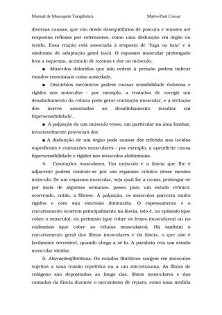 Manual de Massagem Terapêutica                             Mario-Paul Cassar

diversas causas, que vão desde desequilíbrios de postura e tensões até
respostas reflexas por estressores, como uma disfunção em órgão ou
tecido. Essa reação está associada à resposta de "fuga ou luta" e à
síndrome de adaptação geral (SAG). O espasmo muscular prolongado
leva a isquemia, acúmulo de toxinas e dor no músculo.
            Músculos doloridos que não cedem à pressão podem indicar
estados emocionais como ansiedade.
            Distúrbios mecânicos podem causar sensibilidade dolorosa e
rigidez nos músculos - por exemplo, a tentativa de corrigir um
desalinhamento da coluna pode gerar contração muscular, e a irritação
dos        nervos      associados    ao     desalinhamento      resultar           em
hipersensibilidade.
           A palpação de um músculo tenso, em particular na área lombar,
invariavelmente provocará dor.
           A disfunção de um órgão pode causar dor referida nos tecidos
superficiais e contrações musculares - por exemplo, a apendicite causa
hipersensibilidade e rigidez nos músculos abdominais.
      4.     Contrações musculares. Um músculo e a fáscia que lhe é
adjacente podem contrair-se por um espasmo crônico desse mesmo
músculo. Se um espasmo muscular, seja qual for a causa, prolongar-se
por mais de algumas semanas, passa para um estado crônico,
ocorrendo, então, a fibrose. A palpação, os músculos parecem muito
rígidos     e   com    sua   extensão     diminuída.   O   espessamento        e    o
encurtamento ocorrem principalmente na fáscia, isto é, no epimísio (que
cobre o músculo), no perimísio (que cobre os feixes musculares) ou no
endomísio       (que    cobre   as   células   musculares).   Há    também          o
encurtamento geral das fibras musculares e da fáscia, o que não é
facilmente reversível, quando chega a sê-lo. A paralisia cria um estado
muscular similar.
      5. Alteraçõesfibróticas. Os estados fibróticos surgem em músculos
sujeitos a uma tensão repetitiva ou a um microtrauma. As fibras de
colágeno são depositadas ao longo das. fibras musculares e das
camadas da fáscia durante o mecanismo de reparo, como uma medida
 
