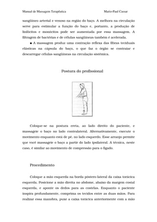 Manual de Massagem Terapêutica                      Mario-Paul Cassar

sangüíneo arterial e venoso na região do baço. A melhora na circulação
serve para estimular a função do baço e, portanto, a produção de
linfócitos e monócitos pode ser aumentada por essa massagem. A
filtragem de bactérias e de células sangüíneas também é acelerada.
       A massagem produz uma contração reflexa das fibras teciduais
elásticas na cápsula do baço, o que faz o órgão se contraiar e
descarregar células sangüíneas na circulação sistêmica.




                          Postura do profissional




     Coloque-se na postura ereta, ao lado direito do paciente, e
massageie o baço no lado contralateral. Alternativamente, execute o
movimento enquanto está de pé, no lado esquerdo. Esse arranjo permite
que você massageie o baço a partir do lado ipsilateral. A técnica, neste
caso, é similar ao movimento de compressão para o fígado.




     Procedimento


     Coloque a mão esquerda na borda póstero-lateral da caixa torácica
esquerda. Posicione a mão direita no abdome, abaixo da margem costal
esquerda, e aponte os dedos para as costelas. Enquanto o paciente
inspira profundamente, comprima os tecidos entre as duas mãos. Para
realizar essa manobra, puxe a caixa torácica anteriormente com a mão
 