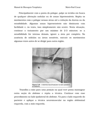 Manual de Massagem Terapêutica                         Mario-Paul Cassar

     Principalmente com a ponta do polegar, palpe os tecidos em busca
de qualquer alteração nodular ou de zonas hipersensíveis. Repita os
movimentos com o polegar nessas áreas até a redução da dureza ou da
sensibilidade. Algumas zonas hipersensíveis não diminuem com
facilidade e, às vezes, isso simplesmente não ocorre. Nesta situação,
continue o tratamento por um máximo de 2-3 minutos; se a
sensibilidade for intensa demais, ignore a área por completo. Na
ausência de nódulos ou áreas sensíveis, execute os movimentos
algumas vezes antes de se dirigir para outra região.




     Transfira a mão para uma posição na qual você possa massagear
outra seção do abdome e repita a técnica. Continue com esse
procedimento no lado ipsilateral do abdome. Vá para o lado esquerdo do
paciente e aplique a técnica neuromuscular na região abdominal
esquerda, com a mão esquerda.
 