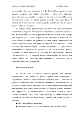 Manual de Massagem Terapêutica                       Mario-Paul Cassar

de proteção. Um caso exemplar é o de desequilíbrios posturais que
causam     desgaste   em   alguns   músculos   -   como   nos   músculos
paravertebrais. À palpação, o segmento de músculo envolvido parece
"encordoado" e não cede muito quando estirado entre suas fibras. A
contratura de um músculo é acompanhada, com freqüência, de algum
grau de alteração fibrótica.
     6. Nódulos (zonas hipersensíveis). Nódulos são áreas endurecidas
observáveis à palpação dos músculos superficiais e da fáscia adjacente.
Seu desenvolvimento é ativado por estressores que atuam sobre o corpo
(ver Capítulo 3). As zonas hipersensíveis assumem a forma de um
ajuntamento de células de gordura em uma camada malformada de
tecido conjuntivo, junto com fibrina e algumas fibras elásticas. Certos
nódulos são descritos como "nódulos de gordura", já que contêm
principalmente glóbulos de gordura e são mais macios quando
palpados; em geral esses são encontrados em "endo-morfos" (pessoas
com estrutura do tipo robusto). Zonas hipersensíveis, na maioria dos
casos, podem ser reduzidas pela pressão da massagem, que é
intensificada em estágios suaves.


     Pontos de gatilho


     Os nódulos que se tornam crônicos podem, eles mesmos,
transformar-se em pontos de gatilho, agindo como estressores             IO

organismo e causando espontaneamente irritação, dor ou sensação de
pressão ou queimação em outra região, denominada então área-alvo. Os
pontos de gatilho e suas áreas-alvo partilham o mesmo trajeto nervoso e
são conectados adicionalmente por meio do sistema nervoso autônomo
{ver Capítulo 3). Os pontos de gatilho podem estar "ativos" e, assim,
provocar atividade reflexa mesmo sem palpação. Os efeitos reflexos e as
disfunções sentidos em uma região distante do ponto de gatilho
incluem:
       hipersensibilidade à pressão;
       espasmo, fraqueza ou tremor dos músculos involuntários;
 