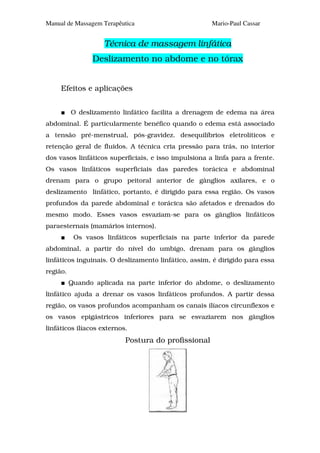 Manual de Massagem Terapêutica                        Mario-Paul Cassar


                    Técnica de massagem linfática
                Deslizamento no abdome e no tórax


     Efeitos e aplicações


          O deslizamento linfático facilita a drenagem de edema na área
abdominal. É particularmente benéfico quando o edema está associado
a tensão pré-menstrual, pós-gravidez. desequilíbrios eletrolíticos e
retenção geral de fluidos. A técnica cria pressão para trás, no interior
dos vasos linfáticos superficiais, e isso impulsiona a linfa para a frente.
Os vasos linfáticos superficiais das paredes torácica e abdominal
drenam para o grupo peitoral anterior de gânglios axilares, e o
deslizamento linfático, portanto, é dirigido para essa região. Os vasos
profundos da parede abdominal e torácica são afetados e drenados do
mesmo modo. Esses vasos esvaziam-se para os gânglios linfáticos
paraesternais (mamários internos).
           Os vasos linfáticos superficiais na parte inferior da parede
abdominal, a partir do nível do umbigo, drenam para os gânglios
linfáticos inguinais. O deslizamento linfático, assim, é dirigido para essa
região.
          Quando aplicada na parte inferior do abdome, o deslizamento
linfático ajuda a drenar os vasos linfáticos profundos. A partir dessa
região, os vasos profundos acompanham os canais ilíacos circunflexos e
os vasos epigástricos inferiores para se esvaziarem nos gânglios
linfáticos ilíacos externos.
                           Postura do profissional
 