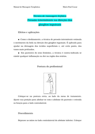 Manual de Massagem Terapêutica                      Mario-Paul Cassar



                      Técnica de massagem linfática
               Pressão intermitente na direção dos
                            gânglios inguinais

     Efeitos e aplicações


       Como o deslizamento, a técnica de pressão intermitente estimula
o movimento da linfa na direção dos gânglios inguinais. É aplicada para
ajudar na drenagem dos tecidos superficiais e, até certo ponto, dos
vasos mais profundos.
        Em pacientes do sexo feminino, a técnica é contra-indicada se
existir qualquer inflamação ou dor na região dos ovários.




                          Postura do profissional




     Coloque-se na postura ereta, ao lado da mesa de tratamento.
Ajuste sua posição para alinhar-se com o abdome do paciente e estenda
os braços para o lado contralateral.




     Procedimento


     Repouse as mãos no lado contralateral do abdome inferior. Coloque
 